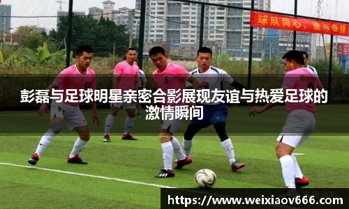 彭磊与足球明星亲密合影展现友谊与热爱足球的激情瞬间